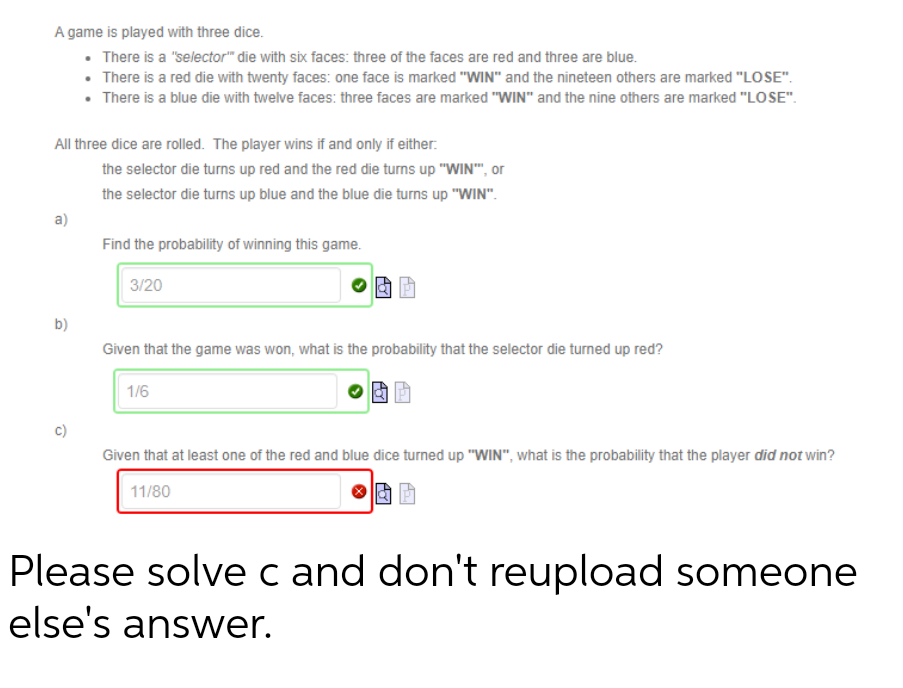 A game is played with three dice.
• There is a "selector" die with six faces: three of the faces are red and three are blue.
• There is a red die with twenty faces: one face is marked "WIN" and the nineteen others are marked "LOSE".
• There is a blue die with twelve faces: three faces are marked "WIN" and the nine others are marked "LOSE".
All three dice are rolled. The player wins if and only if either:
a)
b)
the selector die turns up red and the red die turns up "WIN"", or
the selector die turns up blue and the blue die turns up "WIN".
Find the probability of winning this game.
3/20
Given that the game was won, what is the probability that the selector die turned up red?
1/6
Given that at least one of the red and blue dice turned up "WIN", what is the probability that the player did not win?
11/80
Please solve c and don't reupload someone
else's answer.