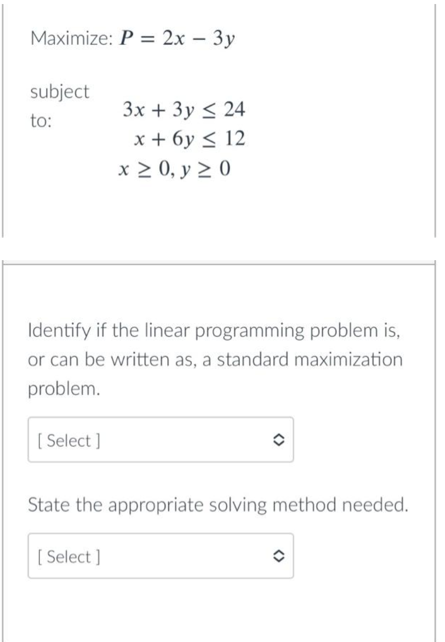 Maximize: P = 2x - 3y
subject
to:
[Select]
3x + 3y ≤ 24
x+6y≤ 12
Identify if the linear programming problem is,
or can be written as, a standard maximization
problem.
x ≥ 0, y ≥ 0
[Select]
State the appropriate solving method needed.