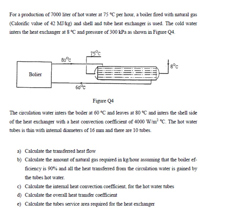 For a production of 7000 liter of hot water at 75 °C per hour, a boiler fired with natural gas
(Calorific value of 42 MJ/kg) and shell and tube heat exchanger is used. The cold water
inters the heat exchanger at 8 °C and pressure of 300 kPa as shown in Figure Q4.
Bolier
80°c
60°℃
75°C
€29.9
8°C
Figure Q4
The circulation water inters the boiler at 60 °C and leaves at 80 °C and inters the shell side
of the heat exchanger with a heat convection coefficient of 4000 W/m² °C. The hot water
tubes is thin with internal diameters of 16 mm and there are 10 tubes.
a) Calculate the transferred heat flow
b) Calculate the amount of natural gas required in kg/hour assuming that the boiler ef-
ficiency is 90% and all the heat transferred from the circulation water is gained by
the tubes hot water.
c) Calculate the internal heat convection coefficient, for the hot water tubes
d) Calculate the overall heat transfer coefficient
e) Calculate the tubes service area required for the heat exchanger