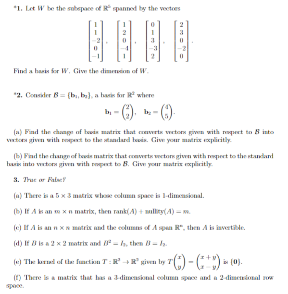 *1. Let W be the subspace of R5 spanned by the vectors
B
Find a basis for W. Give the dimension of W.
-3
b₁ =
2
*2. Consider B = {b₁,b₂}, a basis for R² where
- (²).
b₂ =
(3)
0
(a) Find the change of basis matrix that converts vectors given with respect to B into
vectors given with respect to the standard basis. Give your matrix explicitly.
(b) Find the change of basis matrix that converts vectors given with respect to the standard
basis into vectors given with respect to B. Give your matrix explicitly.
3. True or False?
(a) There is a 5 x 3 matrix whose column space is 1-dimensional.
(b) If A is an m x n matrix, then rank(A) + nullity(A) = m.
(c) If A is an n x n matrix and the columns of A span R", then A is invertible.
(d) If B is a 2 x 2 matrix and B² = I₂, then B = I2.
(e) The kernel of the function T: R² R² given by T + (²) - (² + 1) ₁
=
is {0}.
(f) There is a matrix that has a 3-dimensional column space and a 2-dimensional row
space.