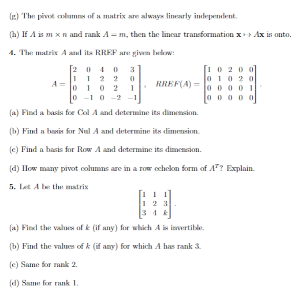 (g) The pivot columns of a matrix are always linearly independent.
(h) If A is m x n and rank A = m, then the linear transformation x→ Ax is onto.
4. The matrix A and its RREF are given below:
[204 0 3
1 2 2 0
1 0 2 1
A =
1
RREF(A)
10 200
01 02 0
00001
00000
0 -10-2
(a) Find a basis for Col A and determine its dimension.
(b) Find a basis for Nul A and determine its dimension.
(c) Find a basis for Row A and determine its dimension.
(d) How many pivot columns are in a row echelon form of AT? Explain.
5. Let A be the matrix
1
123
34 k
(a) Find the values of k (if any) for which A is invertible.
(b) Find the values of k (if any) for which A has rank 3.
(c) Same for rank 2.
(d) Same for rank 1.