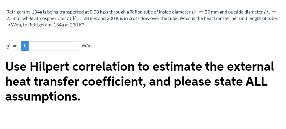 Refrigerant-134a is being transported at 0.08 kg/s through a Teflon tube of inside diameter D; = 20 mm and outside diameter Do =
25 mm, while atmospheric air at V = 28 m/s and 300 K is in cross flow over the tube. What is the heat transfer per unit length of tube,
in W/m, to Refrigerant-134a at 230 K?
q' = i
W/m
Use Hilpert correlation to estimate the external
heat transfer coefficient, and please state ALL
assumptions.