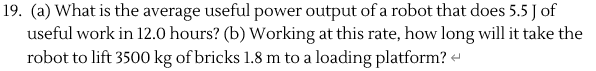 (a) What is the average useful power output of a robot that does 5.5 J of
useful work in 12.0 hours? (b) Working at this rate, how long will it take the
robot to lift 3500 kg of bricks 1.8 m to a loading platform? «
