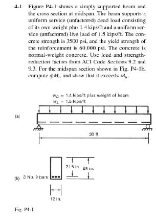 4-1 Figure P4.1 shows a simply supported beam and
the cross section at midspan. The beam supports a
uniform service (unfactored) dead load consisting
of its own weight plus 1.4 kips/ft and a uniform ser-
vice (unfactored) live load of 1.5 kips/ft. The con-
crete strength is 3500 psi, and the yicld strength of
the reinforcement is 60,000 psi. The concrete is
normal-weight concrete. Use load and strength-
reduction factors from ACI Code Sections 9.2 and
9.3. For the midspan section shown in Fig. P4-1b,
compute M, and show that it exceeds Mu-
Wo = 14 kips/it plus weight of beam
WL - 1.5 kipa/it
(a)
20 ft
21.5 in. 24 in.
(b) 3 No. 9 bars
12 in.
Fig. P4-1
