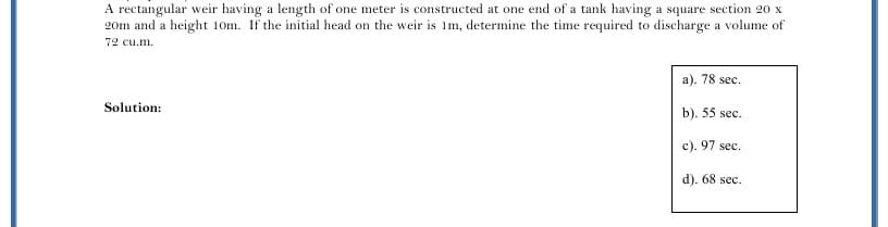 A rectangular weir having a length of one meter is constructed at one end of a tank having a square section 20 x
20m and a height 10m. If the initial head on the weir is Im, determine the time required to discharge a volume of
72 cu.m.
a). 78 sec.
Solution:
b). 55 sec.
c). 97 sec.
d). 68 sec.
