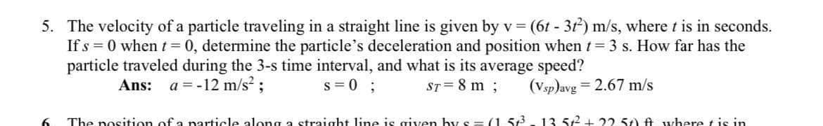 5. The velocity of a particle traveling in a straight line is given byv
(6t - 3t) m/s, where t is in seconds.
If s = 0 when t= 0, determine the particle's deceleration and position whent= 3 s. How far has the
particle traveled during the 3-s time interval, and what is its average speed?
Ans: a = -12 m/s? ;
s = 0 ;
ST= 8 m;
(Vsp)avg = 2.67 m/s
%3D
6.
The position of a narticle along a straight line is given hy s == (1.53.13. 512 + 22 57) ft where tis in
