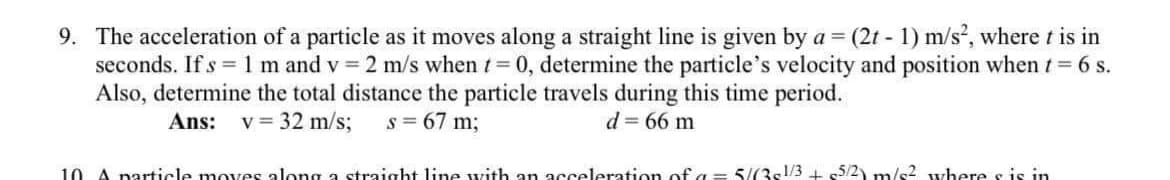 9. The acceleration of a particle as it moves along a straight line is given by a = (2t - 1) m/s, where t is in
seconds. If s =1 m and v = 2 m/s when t 0, determine the particle's velocity and position when t= 6 s.
Also, determine the total distance the particle travels during this time period.
Ans:
v = 32 m/s;
s = 67 m;
d = 66 m
10 A narticle moves along a straight line uvith an acceleration of a = 5/(3s!/3 + 5/2) m/s2 where s is in
