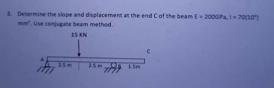 3. Determine the slope and displacement at the end C of the beam E = 200GPA, I = 70(10)
mm". Use conjugate beam method.
15 KN
C
2.5 m
2.5 m
OB.
7 1.5m
