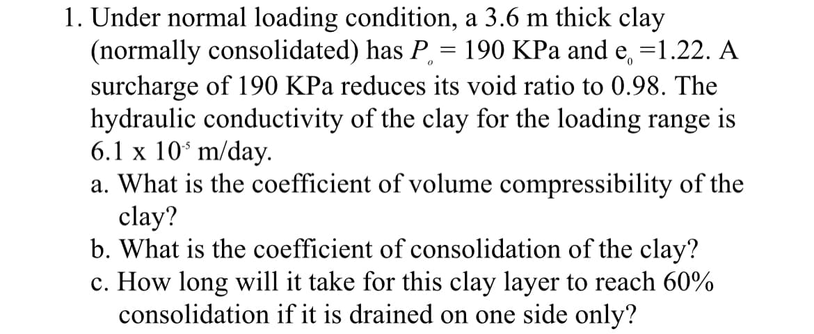 1. Under normal loading condition, a 3.6 m thick clay
(normally consolidated) has P, = 190 KPa and e, =1.22. A
surcharge of 190 KPa reduces its void ratio to 0.98. The
hydraulic conductivity of the clay for the loading range is
6.1 x 10ʻ m/day.
a. What is the coefficient of volume compressibility of the
clay?
b. What is the coefficient of consolidation of the clay?
c. How long will it take for this clay layer to reach 60%
consolidation if it is drained on one side only?
