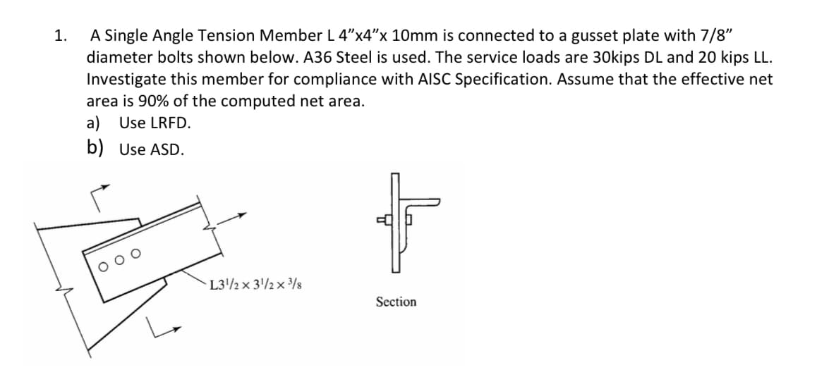 1.
A Single Angle Tension Member L 4"x4"x 10mm is connected to a gusset plate with 7/8"
diameter bolts shown below. A36 Steel is used. The service loads are 30kips DL and 20 kips LL.
Investigate this member for compliance with AISC Specification. Assume that the effective net
area is 90% of the computed net area.
a) Use LRFD.
b) Use ASD.
L3'/½× 3'/½× ³3/8
Section
