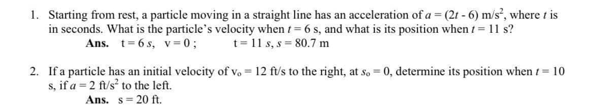 1. Starting from rest, a particle moving in a straight line has an acceleration of a = (2t - 6) m/s, where t is
in seconds. What is the particle's velocity when t = 6 s, and what is its position when t = 11 s?
t = 11 s, s = 80.7 m
Ans. t= 6 s, v= 0;
2. If a particle has an initial velocity of vo = 12 ft/s to the right, at so = 0, determine its position when t = 10
s, if a = 2 ft/s to the left.
Ans. s= 20 ft.
