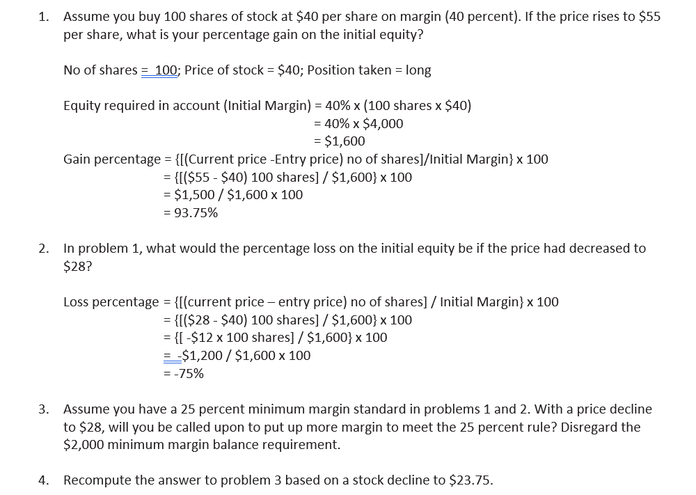 Assume you buy 100 shares of stock at $40 per share on margin (40 percent). If the price rises to $55
per share, what is your percentage gain on the initial equity?
1.
No of shares = 100; Price of stock = $40; Position taken = long
Equity required in account (Initial Margin) = 40% x (100 shares x $40)
= 40% x $4,000
= $1,600
Gain percentage = {[(Current price -Entry price) no of shares]/Initial Margin} x 100
= {[($55 - $40) 100 shares] / $1,600} x 100
= $1,500 / $1,600 x 100
= 93.75%
2. In problem 1, what would the percentage loss on the initial equity be if the price had decreased to
$28?
Loss percentage = {[(current price – entry price) no of shares] / Initial Margin} x 100
= {[($28 - $40) 100 shares] / $1,600} x 100
= {[ -$12 x 100 shares] / $1,600} x 100
= -$1,200 / $1,600 x 100
= -75%
Assume you have a 25 percent minimum margin standard in problems 1 and 2. With a price decline
to $28, will you be called upon to put up more margin to meet the 25 percent rule? Disregard the
$2,000 minimum margin balance requirement.
3.
4. Recompute the answer to problem 3 based on a stock decline to $23.75.
