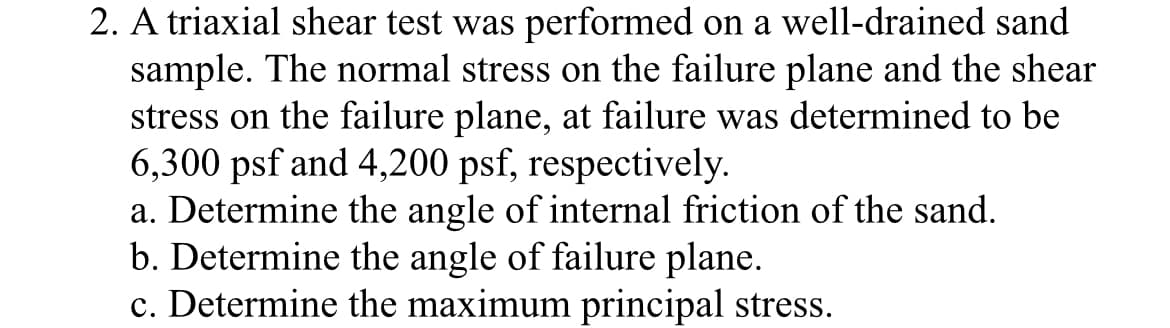 2. A triaxial shear test was performed on a well-drained sand
sample. The normal stress on the failure plane and the shear
stress on the failure plane, at failure was determined to be
6,300 psf and 4,200 psf, respectively.
a. Determine the angle of internal friction of the sand.
b. Determine the angle of failure plane.
c. Determine the maximum principal stress.
