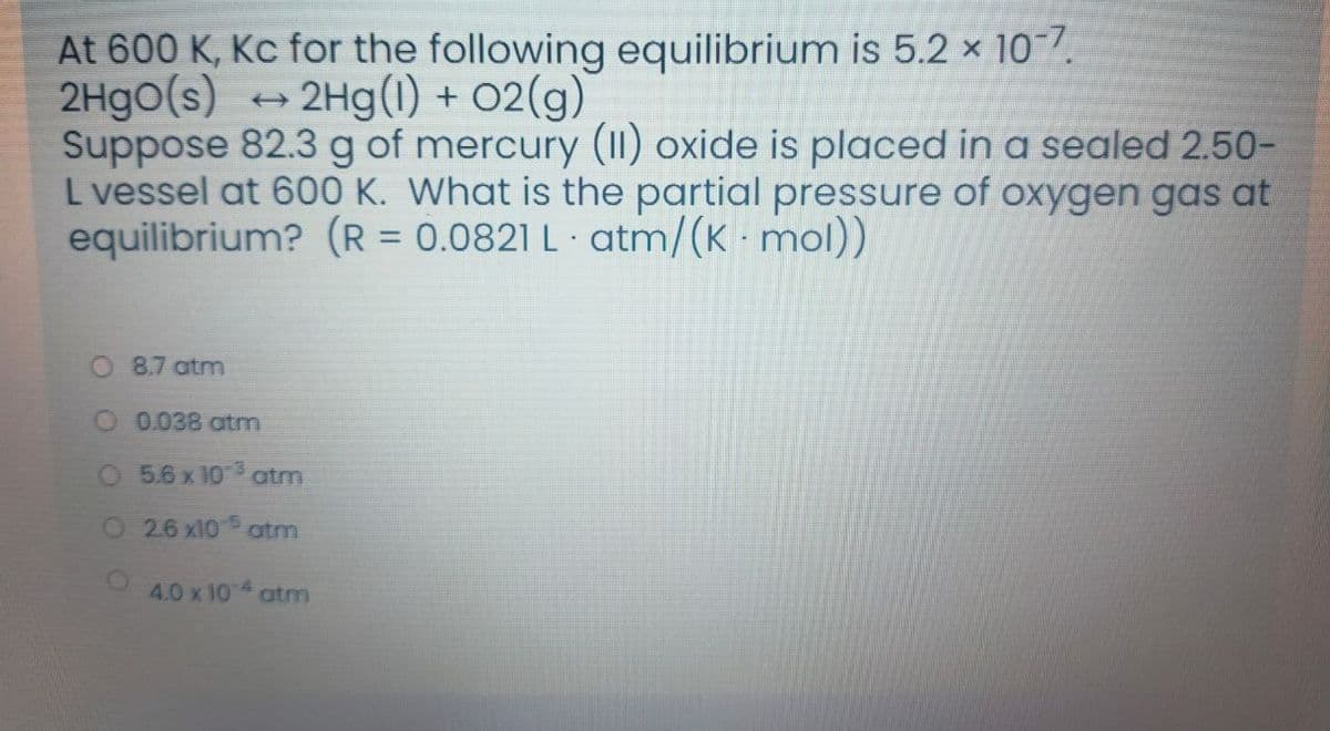 At 600 K, Kc for the following equilibrium is 5.2 × 107.
2Hgo(s) + 2Hg(1) + 02(g)
Suppose 82.3 g of mercury (1I) oxide is placed in a sealed 2.50-
L vessel at 600 K. What is the partial pressure of oxygen gas at
equilibrium? (R = 0.0821 L · atm/(K mol)
8.7 atm
O 0.038 atm
O 5.6x 10 atm
O 26 x10 5
atm
4.0 x 104 atm
