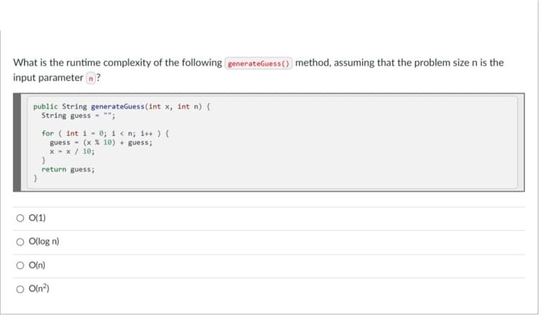 What is the runtime complexity of the following generateGuess() method, assuming that the problem size n is the
input parameter n?
public String generateGuess(int x, int n) {
String guess - "";
for ( int i - 0; i< n; i++ ) {
guess - (x X 10) + guess;
x - x / 10;
return guess;
O 0(1)
Olog n)
O(n)
O Oln?)
