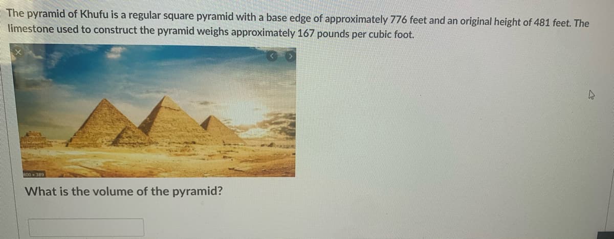 The pyramid of Khufu is a regular square pyramid with a base edge of approximately 776 feet and an original height of 481 feet. The
limestone used to construct the pyramid weighs approximately 167 pounds per cubic foot.
B00 389
What is the volume of the pyramid?
