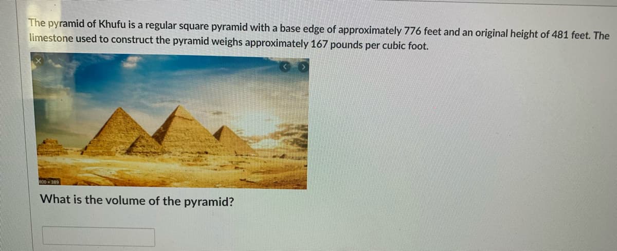 The pyramid of Khufu is a regular square pyramid with a base edge of approximately 776 feet and an original height of 481 feet. The
limestone used to construct the pyramid weighs approximately 167 pounds per cubic foot.
800x 389
What is the volume of the pyramid?
