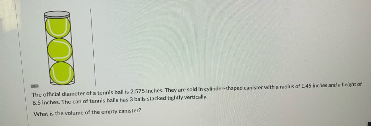 The official diameter of a tennis ball is 2.575 inches. They are sold in cylinder-shaped canister with a radius of 1.45 inches and a height of
8.5 inches. The can of tennis balls has 3 balls stacked tightly vertically.
What is the volume of the empty canister?
DOO
