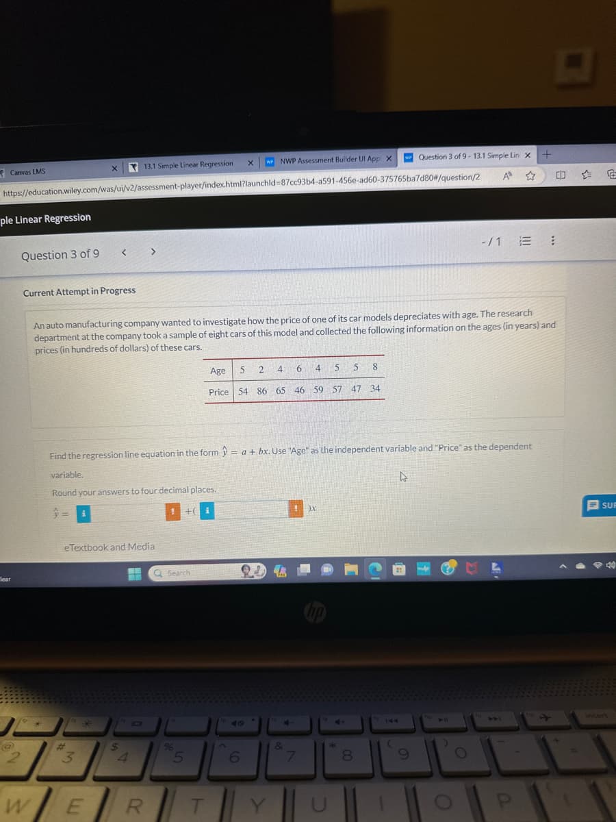 Canvas LMS
ple Linear Regression
X
13.1 Simple Linear Regression
https://education.wiley.com/was/ui/v2/assessment-player/index.html?launchid=87cc93b4-a591-456e-ad60-375765ba7d80#/question/2
lear
-
Question 3 of 9
W
Current Attempt in Progress
X
= i
<<< >>>
1º *
eTextbook and Media
3
An auto manufacturing company wanted to investigate how the price of one of its car models depreciates with age. The research
department at the company took a sample of eight cars of this model and collected the following information on the ages (in years) and
prices (in hundreds of dollars) of these cars.
E
Find the regression line equation in the form = a + bx. Use "Age" as the independent variable and "Price" as the dependent
variable.
4
Round your answers to four decimal places.
$
4
R
+(
Q Search
96
5
W NWP Assessment Builder Ul App X
4 6
Age
5
4
5 8
Price 54 86 65 46 59 57 47 34
i
T
2
5
6
E
!
4-
&
7
X
CH
*
8
w Question 3 of 9-13.1 Simple Lin X +
A ☆
144
(
9
101
D
-/1 = 1
O
P
(
SUR