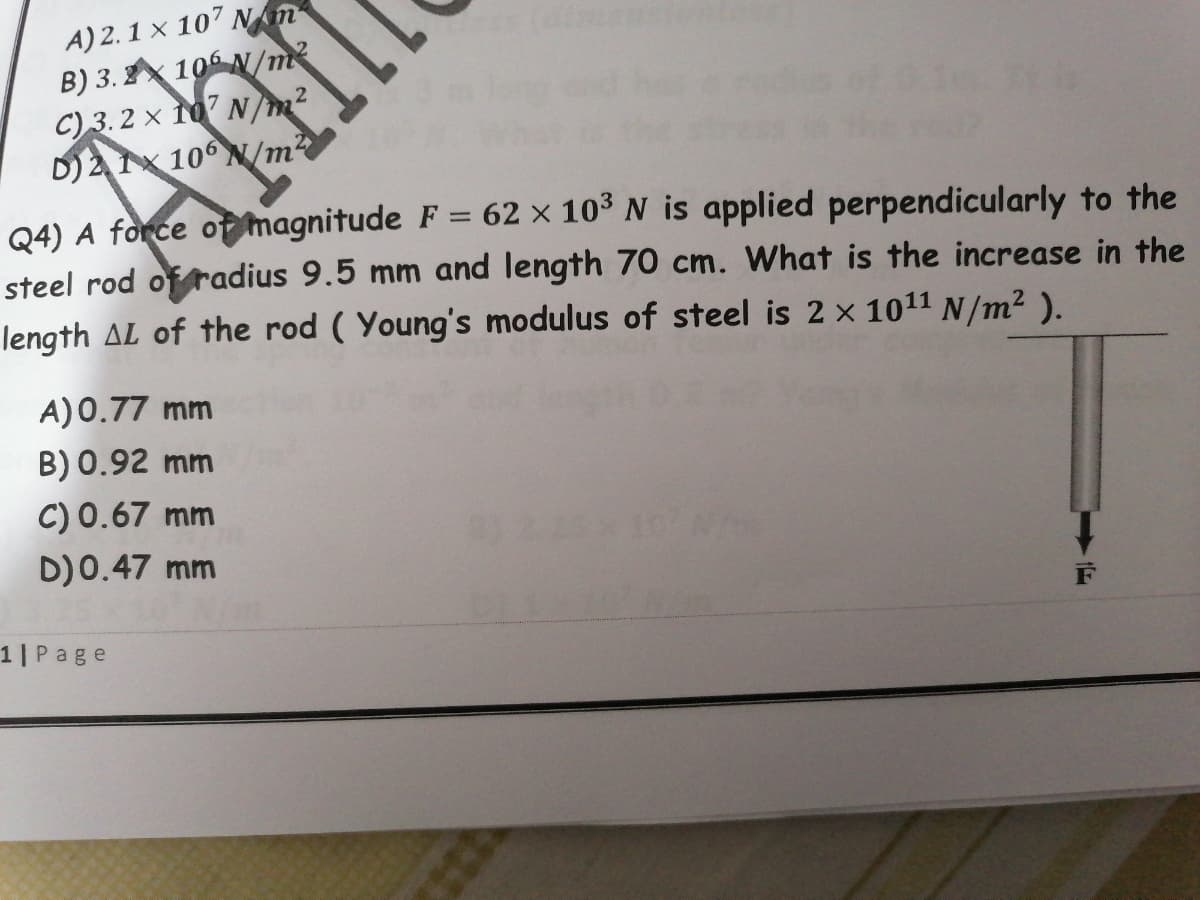 A) 2.1 x 107 Nm
B) 3. 10 N/m²
C) 3.2 × 10 N/m2
D)21x 10° N/m2
Q4) A force of magnitude F = 62 × 10³ N is applied perpendicularly to the
steel rod of radius 9.5 mm and length 70 cm. What is the increase in the
length AL of the rod ( Young's modulus of steel is 2 x 1011 N/m² ).
%3D
A)0.77 mm
B) 0.92 mm
C) 0.67 mm
D)0.47 mm
10N/m
1|Page
