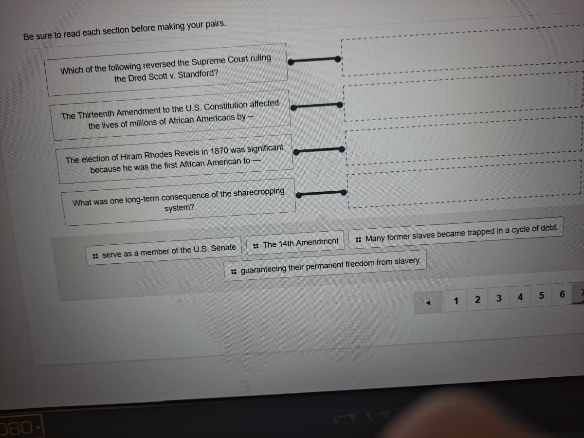 Be sure to read each section before making your pairs.
Which of the following reversed the Supreme Court ruling
the Dred Scott v. Standford?
The Thirteenth Amendment to the U.S. Constitution affected
the lives of millions of African Americans by --
The election of Hiram Rhodes Revels in 1870 was significant
because he was the first African American to --
What was one long-term consequence of the sharecropping
system?
: serve as a member of the U.S. Senate
: The 14th Amendment
: Many former slaves became trapped in a cycle of debt.
: guaranteeing their permanent freedom from slavery.
1
3
4.
080
