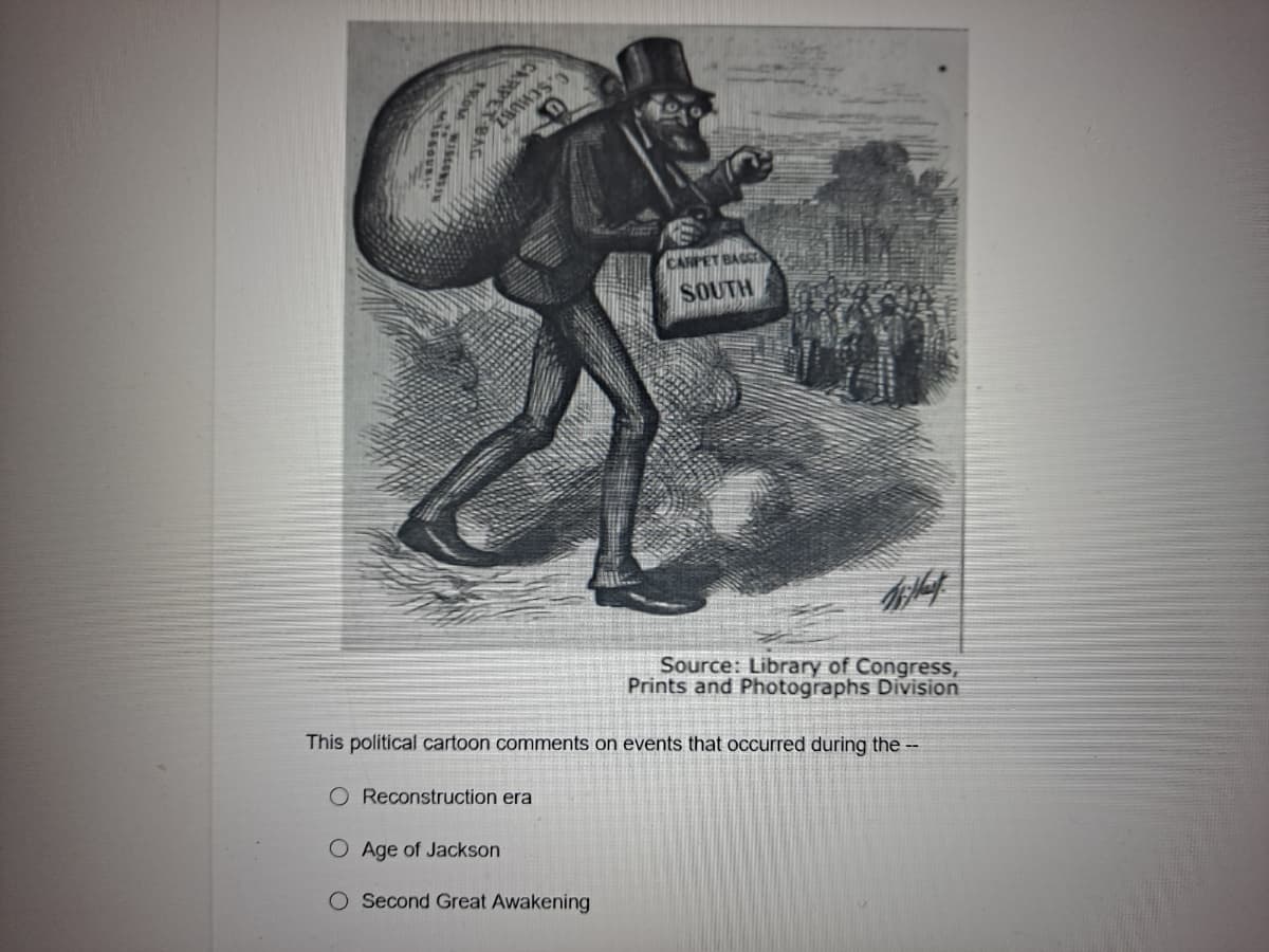 CARPET BAGSE
SOUTH
Source: Library of Congress,
Prints and Photographs Division
This political cartoon comments on events that occurred during the --
O Reconstruction era
O Age of Jackson
O Second Great Awakening
CARPET
MISSOURI
