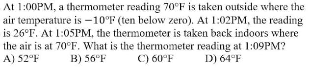 At 1:00PM, a thermometer reading 70°F is taken outside where the
air temperature is -10°F (ten below zero). At 1:02PM, the reading
is 26°F. At 1:05PM, the thermometer is taken back indoors where
the air is at 70°F. What is the thermometer reading at 1:09PM?
A) 52°F
B) 56°F
C) 60°F
D) 64°F
