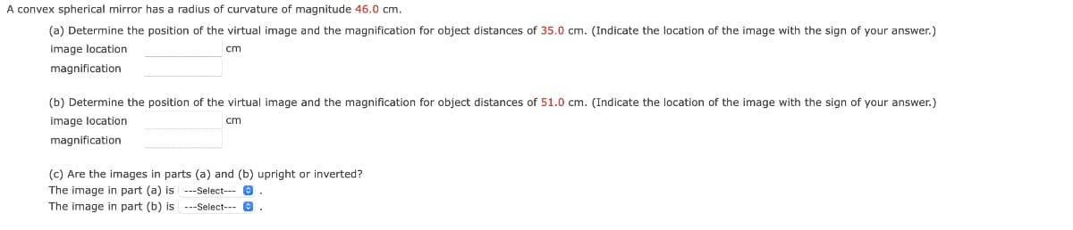 A convex spherical mirror has a radius of curvature of magnitude 46.0 cm.
(a) Determine the position of the virtual image and the magnification for object distances of 35.0 cm. (Indicate the location of the image with the sign of your answer.)
image location
cm
magnification
(b) Determine the position of the virtual image and the magnification for object distances of 51.0 cm. (Indicate the location of the image with the sign of your answer.)
image location
cm
magnification
(c) Are the images in parts (a) and (b) upright or inverted?
The image in part (a) is ---Select---
The image in part (b) is ---Select---
