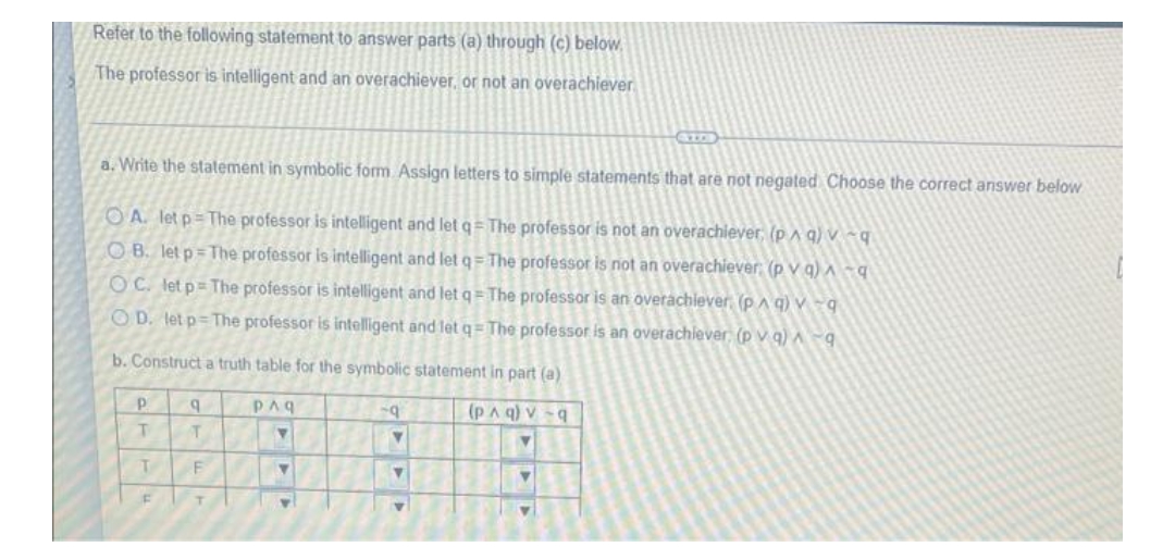 Refer to the following statement to answer parts (a) through (c) below,
The professor is intelligent and an overachiever, or not an overachiever
a. Write the statement in symbolic form Assign letters to simple statements that are not negated Choose the correct answer below
OA. let p=The professor is intelligent and letq= The professor is not an overachiever, (p A q)v
OB. let p= The professor is intelligent and let q= The professor is not an overachiever (p v q) A
OC. let p= The professor is intelligent and let q= The professor is an overachiever (p A q) v -q
O D. letp=The professor is intelligent and let q= The professor is an overachiever, (p v q) ^ -9
b. Construct a truth table for the symbolic statement in part (a)
PAq
(pAq) v -q
T.
