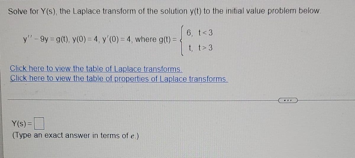 Solve for Y(s), the Laplace transform of the solution y(t) to the initial value problem below.
6, t<3
y"-9y = g(t), y(0) = 4, y'(0) = 4, where g(t) =
t, t>3
Click here to view the table of Laplace transforms.
Click here to view the table of properties of Laplace transforms.
...
Y(s) =
(Type an exact answer in terms of e.)
