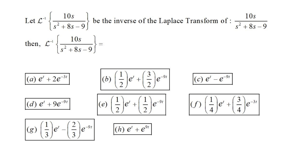 10s
Let L'
be the inverse of the Laplace Transform of :
10s
+ 8s – 9
s' + 8s – 9
10s
then, L'
+ 8s – 9
|(а) е' + 2е 3
|(b)
(c) e'
e'
e-9t
-9t
- e
|(d) e' + 9e
|(e)
-9t
e' +
(f)
le'
+
4
|(g)
|(h) e' + e"
