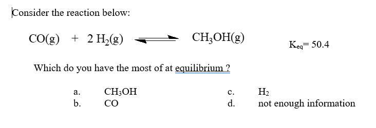 Consider the reaction below:
CO(g) + 2 H,(g)
CH;OH(g)
Keg= 50.4
Which do you have the most of at equilibrium ?
a.
CH;OH
с.
Н
b.
CO
d.
not enough information
