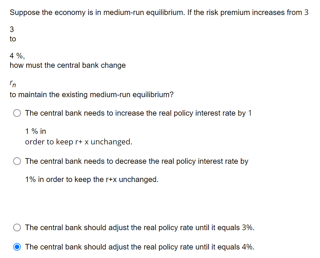 Suppose the economy is in medium-run equilibrium. If the risk premium increases from 3
3
to
4%,
how must the central bank change
rn
to maintain the existing medium-run equilibrium?
The central bank needs to increase the real policy interest rate by 1
1 % in
order to keep r+ x unchanged.
The central bank needs to decrease the real policy interest rate by
1% in order to keep the r+x unchanged.
The central bank should adjust the real policy rate until it equals 3%.
O The central bank should adjust the real policy rate until it equals 4%.