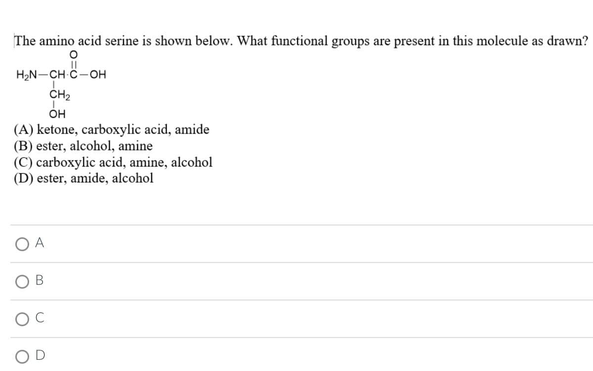 The amino acid serine is shown below. What functional groups are present in this molecule as drawn?
O
||
H₂N-CH-C-OH
I
CH₂
I
OH
(A) ketone, carboxylic acid, amide
(B) ester, alcohol, amine
(C) carboxylic acid, amine, alcohol
(D) ester, amide, alcohol