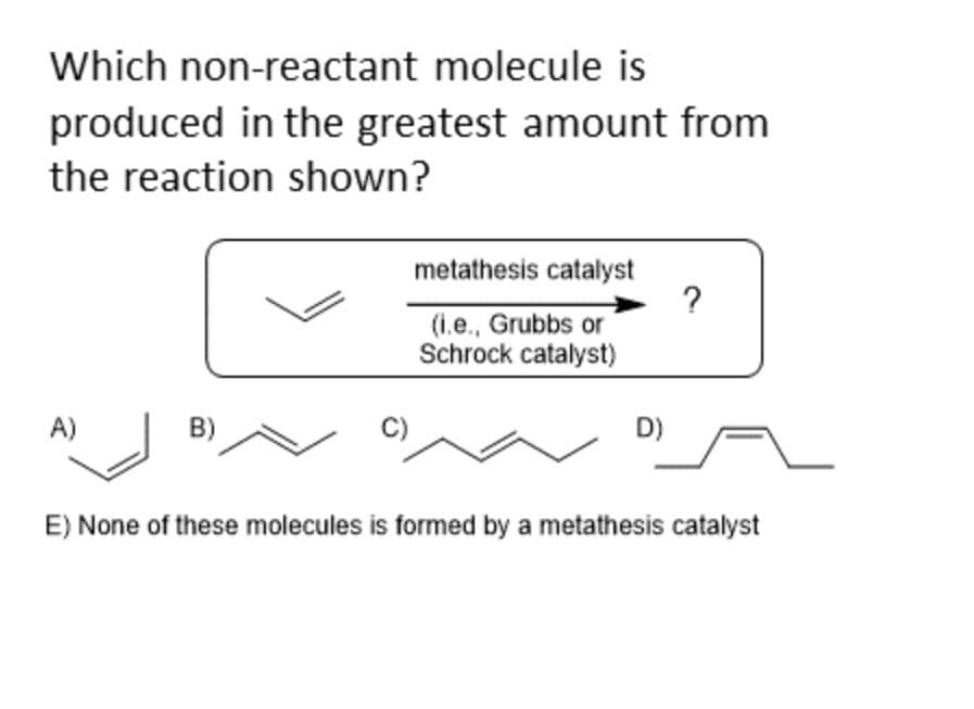 Which non-reactant molecule is
produced in the greatest amount from
the reaction shown?
A)
metathesis catalyst
(i.e., Grubbs or
Schrock catalyst)
D)
?
E) None of these molecules is formed by a metathesis catalyst