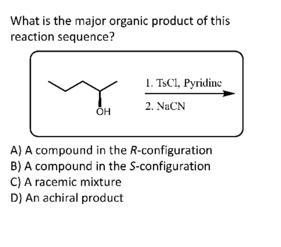 What is the major organic product of this
reaction sequence?
OH
1. TsC1, Pyridine
2. NaCN
A) A compound in the R-configuration
B) A compound in the S-configuration
C) A racemic mixture
D) An achiral product