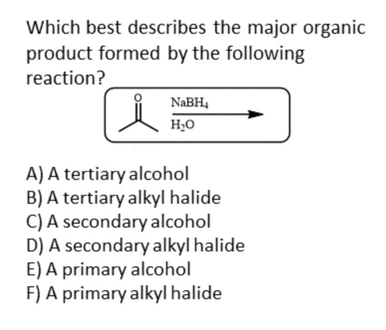 Which best describes the major organic
product formed by the following
reaction?
NaBH4
H₂O
A) A tertiary alcohol
B) A tertiary alkyl halide
C) A secondary alcohol
D) A secondary alkyl halide
E) A primary alcohol
F) A primary alkyl halide