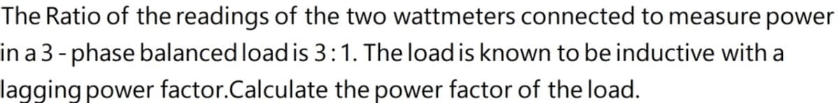 The Ratio of the readings of the two wattmeters connected to measure power
in a 3 - phase balanced load is 3:1. The load is known to be inductive with a
lagging power factor.Calculate the power factor of the load.
