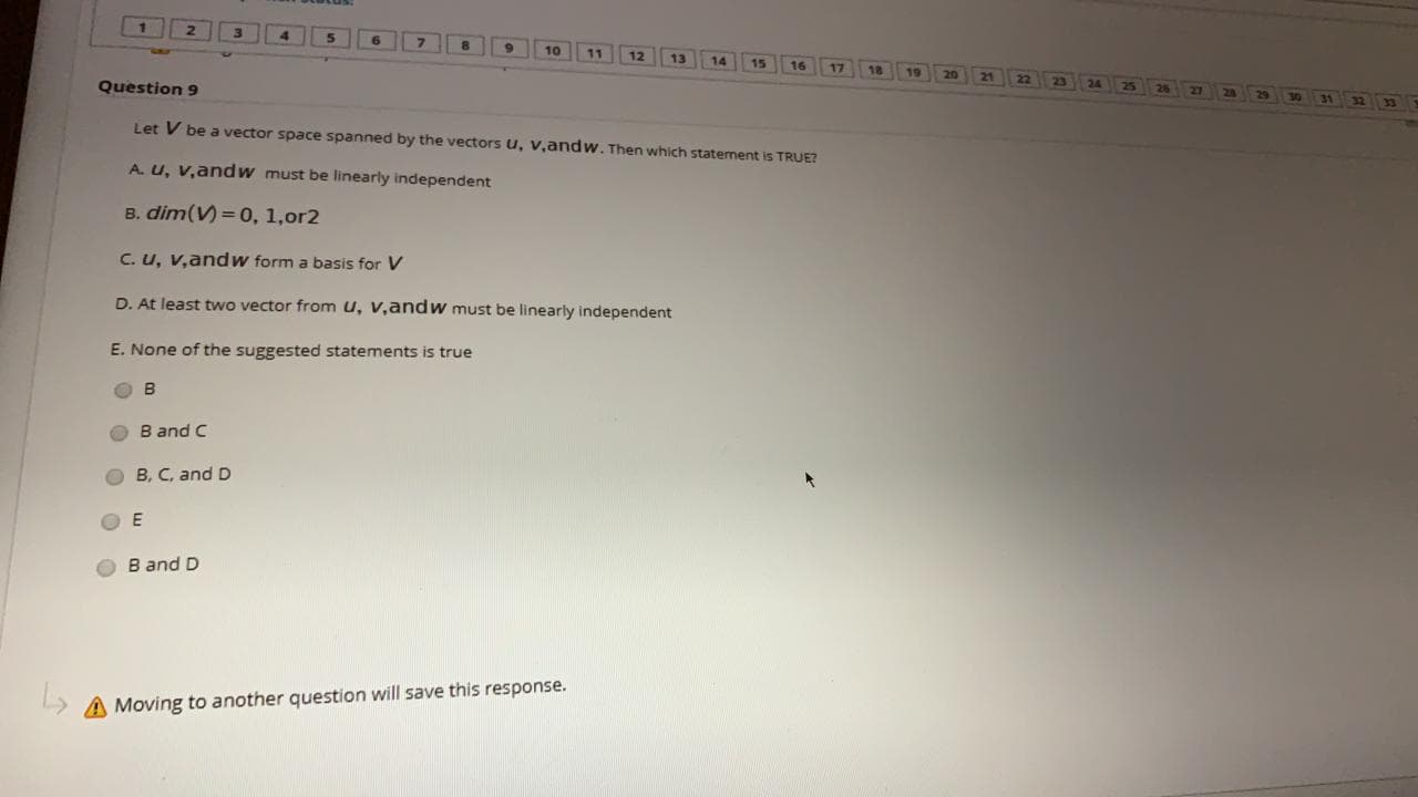 Let V be a vector space spanned by the vectors u, v,andw. Then which statement is TRUE?
A. u, v,andW must be linearly independent
B. dim(V) =0, 1,or2
C. u, v,andw form a basis for V
D. At least two vector from u, v,andw must be linearly independent
E. None of the suggested statements is true
B and C
B, C, and D
B and D
