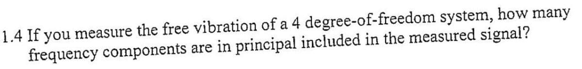 1.4 If you measure the free vibration of a 4 degree-of-freedom system, how many
frequency components are in principal included in the measured signal?
