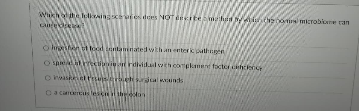 Which of the following scenarios does NOT describe a method by which the normal microbiome can
cause disease?
O ingestion of food contaminated with an enteric pathogen
O spread of infection in an individual with complement factor deficiency
O invasion of tissues through surgical wounds
O a cancerous lesion in the colon
