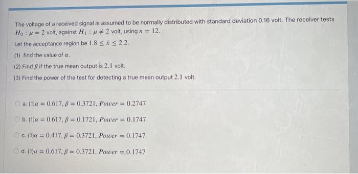 The voltage of a received signal is assumed to be normally distributed with standard deviation 0.16 volt. The receiver tests
Ho: u = 2 volt, against H: H # 2 volt, using n = 12.
Let the acceptance region be 1.8 SES 2.2.
(1) find the value of a.
(2) Find B if the true mean output is 2.1 volt.
(3) Find the power of the test for detecting a true mean output 2.1 volt.
O a. (1)a = 0.617, 6 = 0.3721, Power 0.2747
O b. (1)a = 0.617, B = 0.1721, Power = 0.1747
%3D
O c. (1)a = 0.417, ß = 0.3721, Power = 0.1747
Od. (1)a = 0.617.p = 0.3721, Power = 0.1747
