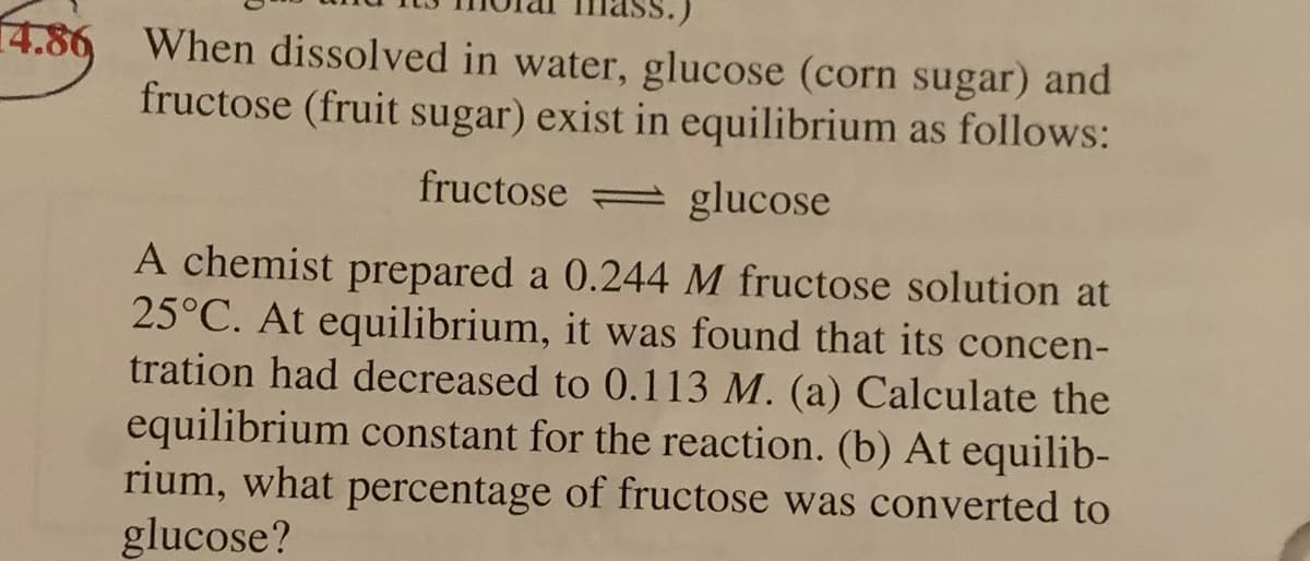 4.86 When dissolved in water, glucose (corn sugar) and
fructose (fruit sugar) exist in equilibrium as follows:
fructose glucose
A chemist prepared a 0.244 M fructose solution at
25°C. At equilibrium, it was found that its concen-
tration had decreased to 0.113 M. (a) Calculate the
equilibrium constant for the reaction. (b) At equilib-
rium, what percentage of fructose was converted to
glucose?
