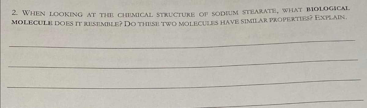 2. WHEN LOOKING AT THE CHEMICAL STRUCTURE OF SODIUM STEARATE, WHAT BIOLOGICAL
MOLECULE DOES IT RESEMBLE? DO THESE TWO MOLECULES HAVE SIMILAR PROPERTIES? EXPLAIN.