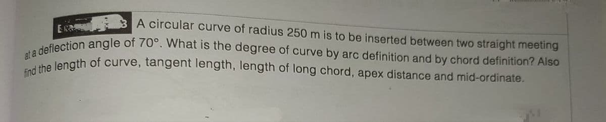 3 A circular curve of radius 250 m is to be inserted between two straight meeting
at a
a deflection angle of 70°. What is the degree of curve by arc definition and by chord definition? Also
find the length of curve, tangent length, length of long chord, apex distance and mid-ordinate.