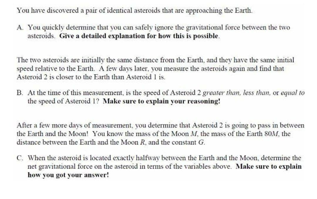 You have discovered a pair of identical asteroids that are approaching the Earth.
A. You quickly determine that you can safely ignore the gravitational force between the two
asteroids. Give a detailed explanation for how this is possible.
The two asteroids are initially the same distance from the Earth, and they have the same initial
speed relative to the Earth. A few days later, you measure the asteroids again and find that
Asteroid 2 is closer to the Earth than Asteroid I is.
B. At the time of this measurement, is the speed of Asteroid 2 greater than, less than, or equal to
the speed of Asteroid 1? Make sure to explain your reasoning!
After a few more days of measurement, you determine that Asteroid 2 is going to pass in between
the Earth and the Moon! You know the mass of the Moon M, the mass of the Earth 80M, the
distance between the Earth and the Moon R, and the constant G.
C. When the asteroid is located exactly halfway between the Earth and the Moon, determine the
net gravitational force on the asteroid in terms of the variables above. Make sure to explain
how you got your answer!
