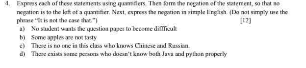 4. Express each of these statements using quantifiers. Then form the negation of the statement, so that no
negation is to the left of a quantifier. Next, express the negation in simple English. (Do not simply use the
phrase "It is not the case that.")
a) No student wants the question paper to become diffficult
b) Some apples are not tasty
c) There is no one in this class who knows Chinese and Russian.
[12]
d) There exists some persons who doesn't know both Java and python properly
