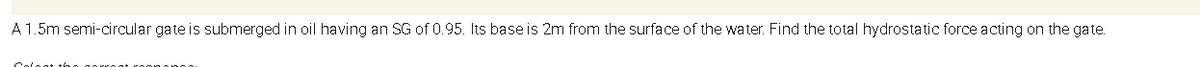 A1.5m semi-circular gate is submerged in oil having an SG of 0.95. Its base is 2m from the surface of the water. Find the total hydrostatic force acting on the gate.
