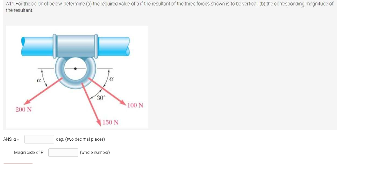 A11.For the collar of below, determine (a) the required value of a if the resultant of the three forces shown is to be vertical, (b) the corresponding magnitude of
the resultant.
30°
100 N
200 N
150 N
ANS a =
deg. (two decimal places)
Magnitude of R:
(whole number)
