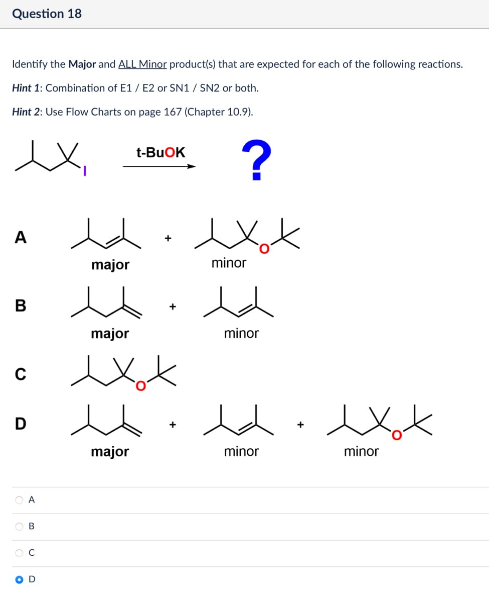 Question 18
Identify the Major and ALL Minor product(s) that are expected for each of the following reactions.
Hint 1: Combination of E1/E2 or SN1 / SN2 or both.
Hint 2: Use Flow Charts on page 167 (Chapter 10.9).
ex
t-BuOK
?
A
B
с
C D
major
major
+
exot
Ο Α
B
C
major
minor
minor
minor
+
exot
minor